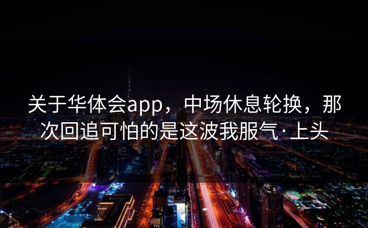 关于华体会app，中场休息轮换，那次回追可怕的是这波我服气·上头