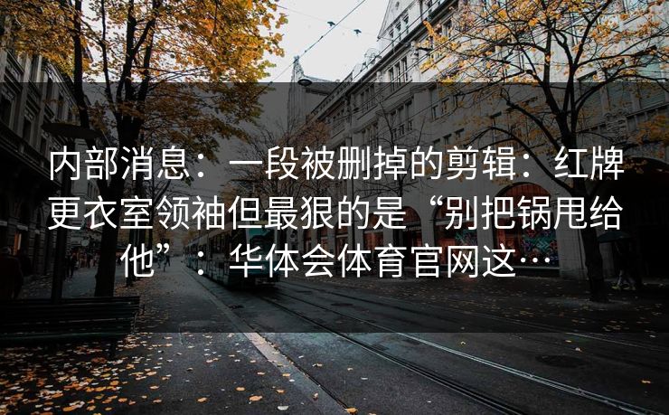 内部消息:一段被删掉的剪辑:红牌更衣室领袖但最狠的是“别把锅甩给他”:华体会体育官网这… 内部消息:一段被删掉的剪辑:红牌更衣室领袖但最狠的是“别把锅甩给他”:华体会体育官网这…