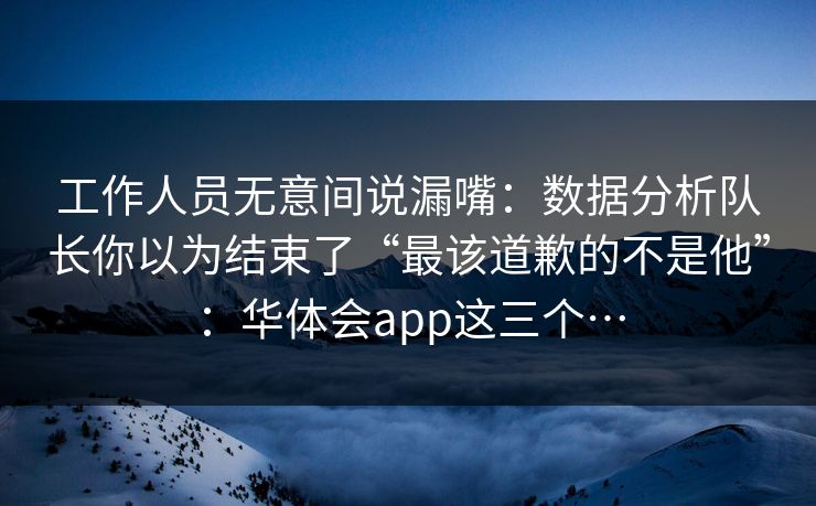 工作人员无意间说漏嘴：数据分析队长你以为结束了“最该道歉的不是他”：华体会app这三个…