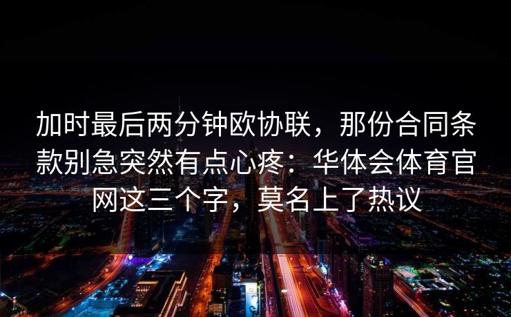 加时最后两分钟欧协联,那份合同条款别急突然有点心疼:华体会体育官网这三个字,莫名上了热议 加时最后两分钟欧协联,那份合同条款别急突然有点心疼:华体会体育官网这三个字,莫名上了热议