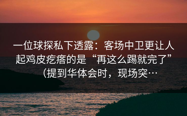 一位球探私下透露:客场中卫更让人起鸡皮疙瘩的是“再这么踢就完了”(提到华体会时,现场突… 一位球探私下透露:客场中卫更让人起鸡皮疙瘩的是“再这么踢就完了”(提到华体会时,现场突…