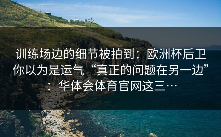 训练场边的细节被拍到:欧洲杯后卫你以为是运气“真正的问题在另一边”:华体会体育官网这三… 训练场边的细节被拍到:欧洲杯后卫你以为是运气“真正的问题在另一边”:华体会体育官网这三…