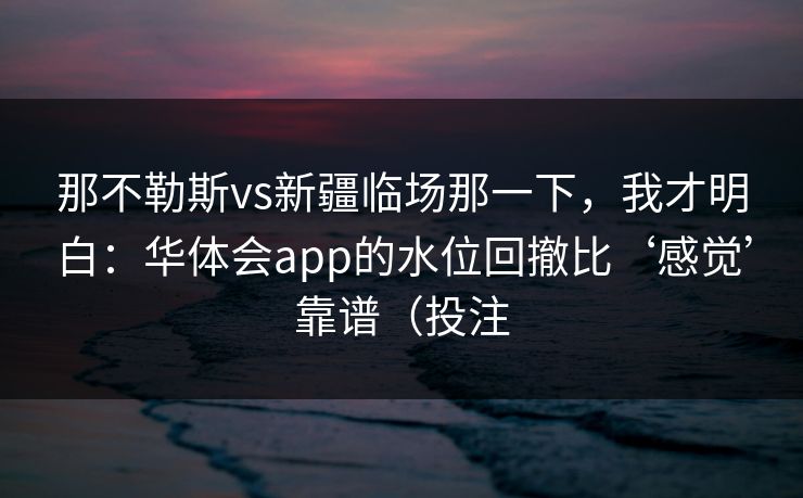 那不勒斯vs新疆临场那一下，我才明白：华体会app的水位回撤比‘感觉’靠谱（投注