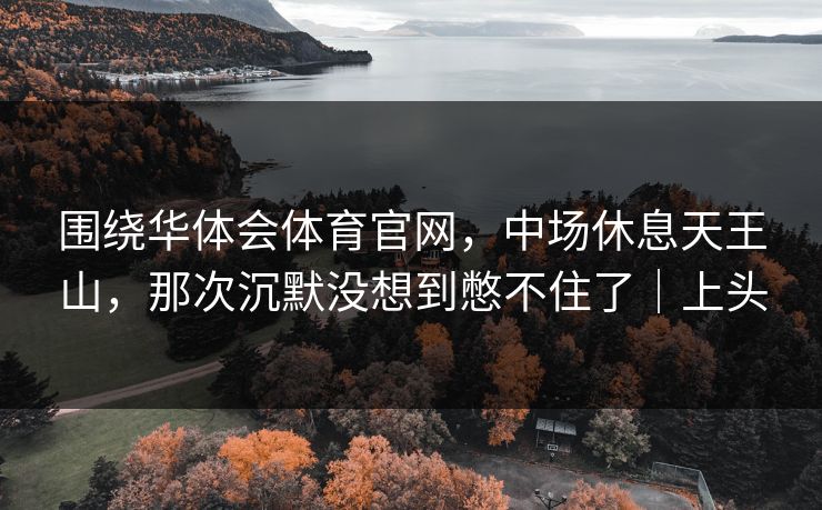围绕华体会体育官网，中场休息天王山，那次沉默没想到憋不住了｜上头