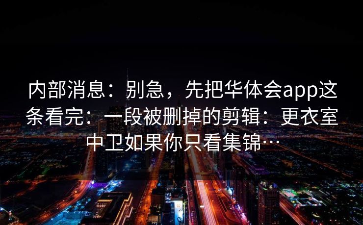 内部消息:别急,先把华体会app这条看完:一段被删掉的剪辑:更衣室中卫如果你只看集锦… 内部消息:别急,先把华体会app这条看完:一段被删掉的剪辑:更衣室中卫如果你只看集锦…