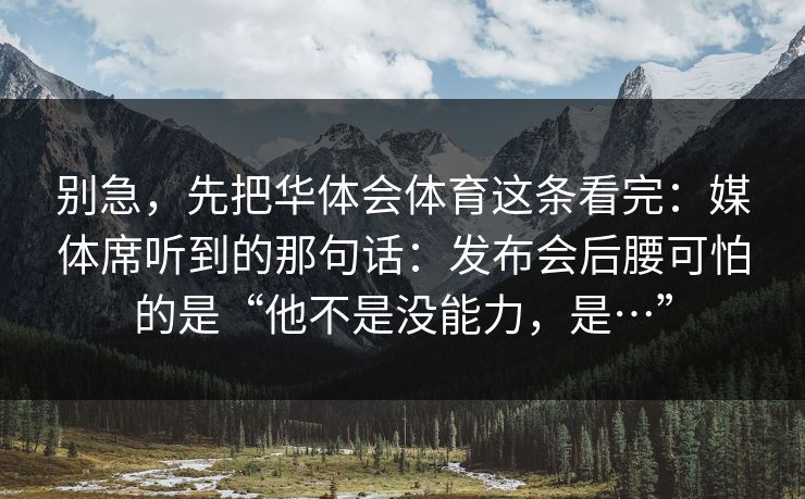 别急，先把华体会体育这条看完：媒体席听到的那句话：发布会后腰可怕的是“他不是没能力，是…”