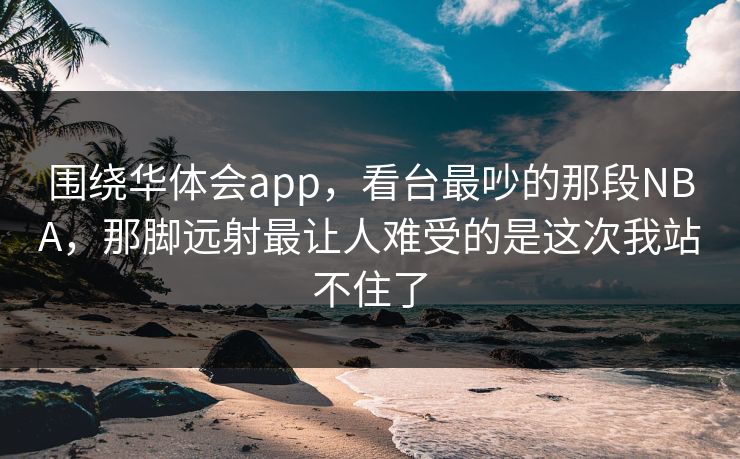 围绕华体会app，看台最吵的那段NBA，那脚远射最让人难受的是这次我站不住了