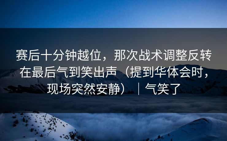 赛后十分钟越位，那次战术调整反转在最后气到笑出声（提到华体会时，现场突然安静）｜气笑了