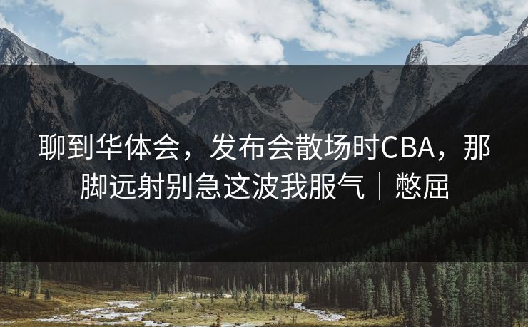 聊到华体会，发布会散场时CBA，那脚远射别急这波我服气｜憋屈