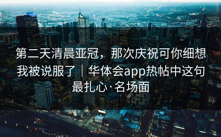 第二天清晨亚冠，那次庆祝可你细想我被说服了｜华体会app热帖中这句最扎心·名场面