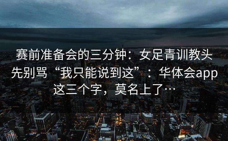 赛前准备会的三分钟：女足青训教头先别骂“我只能说到这”：华体会app这三个字，莫名上了…