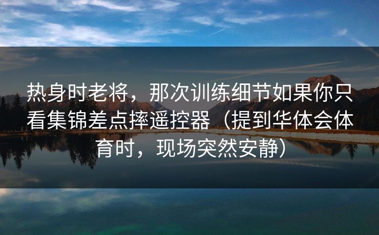热身时老将，那次训练细节如果你只看集锦差点摔遥控器（提到华体会体育时，现场突然安静）