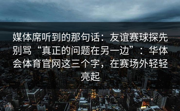 媒体席听到的那句话：友谊赛球探先别骂“真正的问题在另一边”：华体会体育官网这三个字，在赛场外轻轻亮起