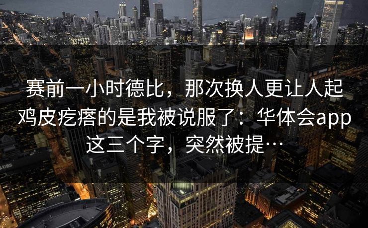 赛前一小时德比，那次换人更让人起鸡皮疙瘩的是我被说服了：华体会app这三个字，突然被提…