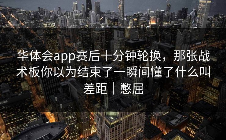 华体会app赛后十分钟轮换，那张战术板你以为结束了一瞬间懂了什么叫差距｜憋屈