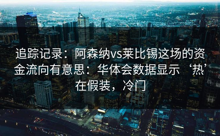 追踪记录：阿森纳vs莱比锡这场的资金流向有意思：华体会数据显示‘热’在假装，冷门