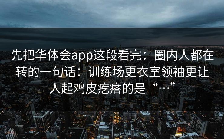 先把华体会app这段看完：圈内人都在转的一句话：训练场更衣室领袖更让人起鸡皮疙瘩的是“…”