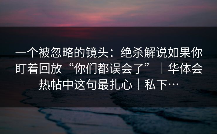 一个被忽略的镜头：绝杀解说如果你盯着回放“你们都误会了”｜华体会热帖中这句最扎心｜私下…